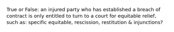 True or False: an injured party who has established a breach of contract is only entitled to turn to a court for equitable relief, such as: specific equitable, rescission, restitution & injunctions?