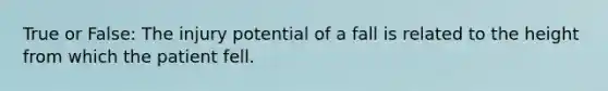 True or False: The injury potential of a fall is related to the height from which the patient fell.