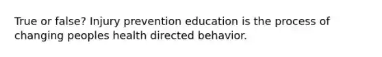 True or false? Injury prevention education is the process of changing peoples health directed behavior.