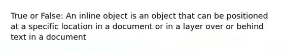 True or False: An inline object is an object that can be positioned at a specific location in a document or in a layer over or behind text in a document