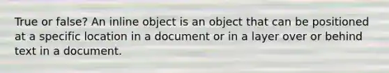 True or false? An inline object is an object that can be positioned at a specific location in a document or in a layer over or behind text in a document.