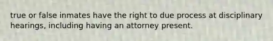 true or false inmates have the right to due process at disciplinary hearings, including having an attorney present.