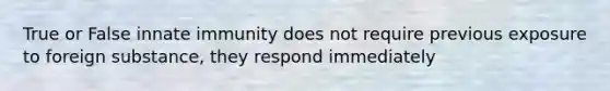 True or False innate immunity does not require previous exposure to foreign substance, they respond immediately