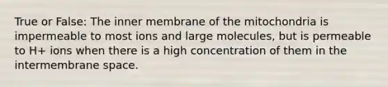 True or False: The inner membrane of the mitochondria is impermeable to most ions and large molecules, but is permeable to H+ ions when there is a high concentration of them in the intermembrane space.