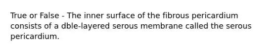 True or False - The inner surface of the fibrous pericardium consists of a dble-layered serous membrane called the serous pericardium.