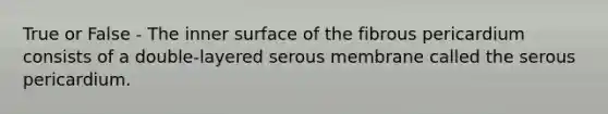 True or False - The inner surface of the fibrous pericardium consists of a double-layered serous membrane called the serous pericardium.