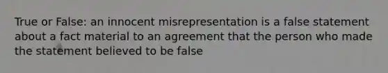 True or False: an innocent misrepresentation is a false statement about a fact material to an agreement that the person who made the statement believed to be false