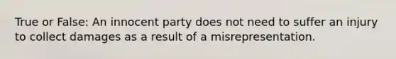 True or False: An innocent party does not need to suffer an injury to collect damages as a result of a misrepresentation.