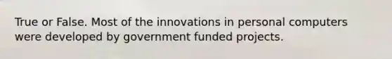 True or False. Most of the innovations in personal computers were developed by government funded projects.