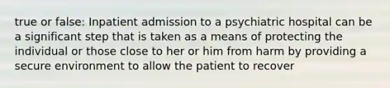 true or false: Inpatient admission to a psychiatric hospital can be a significant step that is taken as a means of protecting the individual or those close to her or him from harm by providing a secure environment to allow the patient to recover