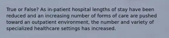 True or False? As in-patient hospital lengths of stay have been reduced and an increasing number of forms of care are pushed toward an outpatient environment, the number and variety of specialized healthcare settings has increased.