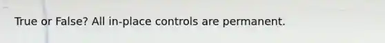 True or False? All in-place controls are permanent.