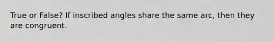 True or False? If inscribed angles share the same arc, then they are congruent.