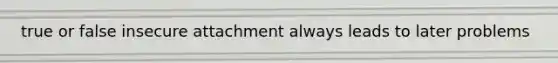 true or false insecure attachment always leads to later problems