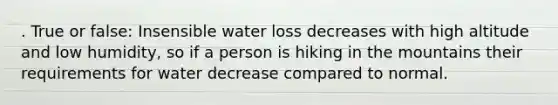 . True or false: Insensible water loss decreases with high altitude and low humidity, so if a person is hiking in the mountains their requirements for water decrease compared to normal.