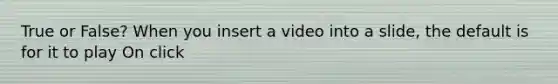 True or False? When you insert a video into a slide, the default is for it to play On click