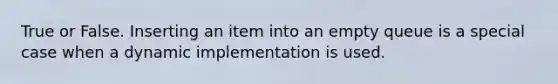 True or False. Inserting an item into an empty queue is a special case when a dynamic implementation is used.