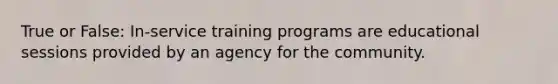 True or False: In-service training programs are educational sessions provided by an agency for the community.