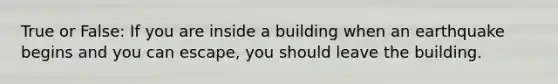 True or False: If you are inside a building when an earthquake begins and you can escape, you should leave the building.