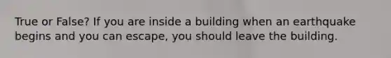 True or False? If you are inside a building when an earthquake begins and you can escape, you should leave the building.