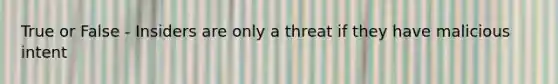 True or False - Insiders are only a threat if they have malicious intent