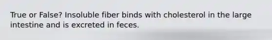 True or False? Insoluble fiber binds with cholesterol in the large intestine and is excreted in feces.