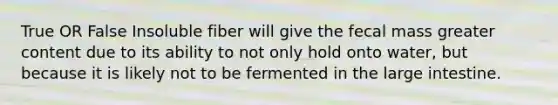 True OR False Insoluble fiber will give the fecal mass greater content due to its ability to not only hold onto water, but because it is likely not to be fermented in the large intestine.