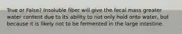 True or False? Insoluble fiber will give the fecal mass greater water content due to its ability to not only hold onto water, but because it is likely not to be fermented in the large intestine.