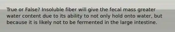 True or False? Insoluble fiber will give the fecal mass greater water content due to its ability to not only hold onto water, but because it is likely not to be fermented in the large intestine.