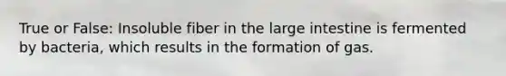 True or False: Insoluble fiber in the large intestine is fermented by bacteria, which results in the formation of gas.