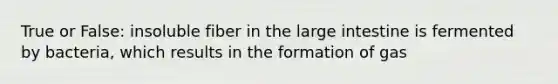 True or False: insoluble fiber in the large intestine is fermented by bacteria, which results in the formation of gas