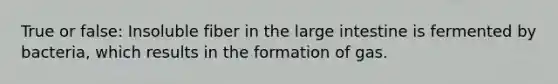 True or false: Insoluble fiber in the large intestine is fermented by bacteria, which results in the formation of gas.