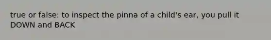 true or false: to inspect the pinna of a child's ear, you pull it DOWN and BACK