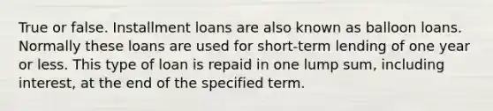 True or false. Installment loans are also known as balloon loans. Normally these loans are used for short-term lending of one year or less. This type of loan is repaid in one lump sum, including interest, at the end of the specified term.