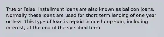 True or False. Installment loans are also known as balloon loans. Normally these loans are used for short-term lending of one year or less. This type of loan is repaid in one lump sum, including interest, at the end of the specified term.