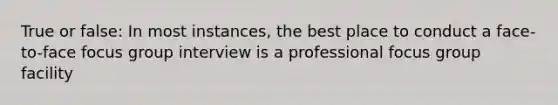 True or false: In most instances, the best place to conduct a face-to-face focus group interview is a professional focus group facility