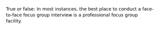 True or false: In most instances, the best place to conduct a face-to-face focus group interview is a professional focus group facility.