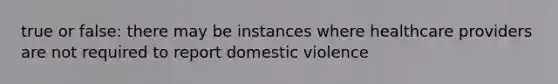 true or false: there may be instances where healthcare providers are not required to report domestic violence