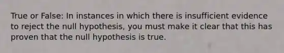 True or False: In instances in which there is insufficient evidence to reject the null hypothesis, you must make it clear that this has proven that the null hypothesis is true.