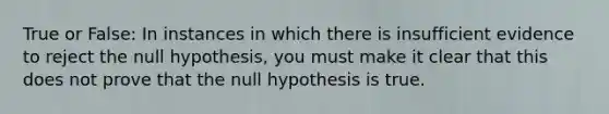 True or False: In instances in which there is insufficient evidence to reject the null hypothesis, you must make it clear that this does not prove that the null hypothesis is true.