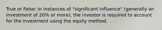 True or False: In instances of "significant influence" (generally an investment of 20% or more), the investor is required to account for the investment using the equity method.