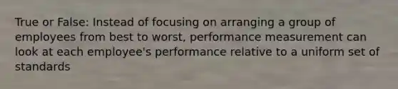 True or False: Instead of focusing on arranging a group of employees from best to worst, performance measurement can look at each employee's performance relative to a uniform set of standards