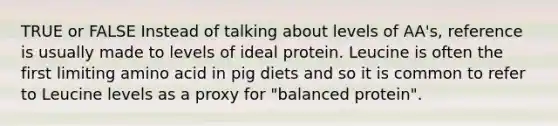 TRUE or FALSE Instead of talking about levels of AA's, reference is usually made to levels of ideal protein. Leucine is often the first limiting amino acid in pig diets and so it is common to refer to Leucine levels as a proxy for "balanced protein".