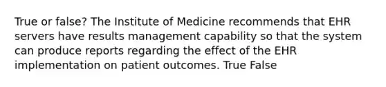 True or false? The Institute of Medicine recommends that EHR servers have results management capability so that the system can produce reports regarding the effect of the EHR implementation on patient outcomes. True False