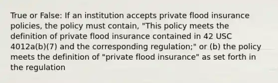 True or False: If an institution accepts private flood insurance policies, the policy must contain, "This policy meets the definition of private flood insurance contained in 42 USC 4012a(b)(7) and the corresponding regulation;" or (b) the policy meets the definition of "private flood insurance" as set forth in the regulation