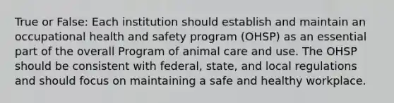 True or False: Each institution should establish and maintain an occupational health and safety program (OHSP) as an essential part of the overall Program of animal care and use. The OHSP should be consistent with federal, state, and local regulations and should focus on maintaining a safe and healthy workplace.