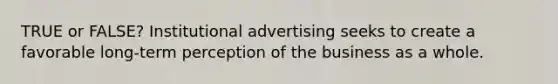 TRUE or FALSE? Institutional advertising seeks to create a favorable long-term perception of the business as a whole.