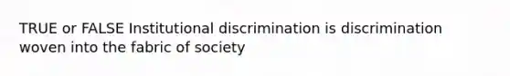 TRUE or FALSE Institutional discrimination is discrimination woven into the fabric of society