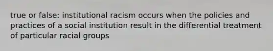 true or false: institutional racism occurs when the policies and practices of a social institution result in the differential treatment of particular racial groups