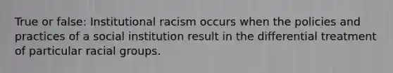 True or false: Institutional racism occurs when the policies and practices of a social institution result in the differential treatment of particular racial groups.